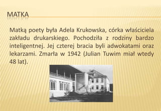 MATKA
Matką poety była Adela Krukowska, córka właściciela
zakładu drukarskiego. Pochodziła z rodziny bardzo
inteligentnej. Jej czterej bracia byli adwokatami oraz
lekarzami. Zmarła w 1942 (Julian Tuwim miał wtedy
48 lat).

 