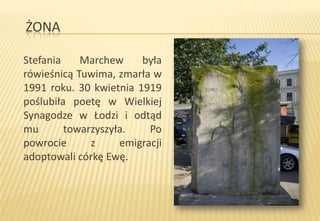 ŻONA
Stefania
Marchew
była
rówieśnicą Tuwima, zmarła w
1991 roku. 30 kwietnia 1919
poślubiła poetę w Wielkiej
Synagodze w Łodzi i odtąd
mu
towarzyszyła.
Po
powrocie
z
emigracji
adoptowali córkę Ewę.

 