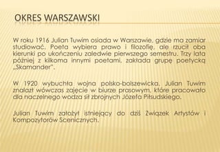 OKRES WARSZAWSKI
W roku 1916 Julian Tuwim osiada w Warszawie, gdzie ma zamiar
studiować. Poeta wybiera prawo i filozofię, ale rzucił oba
kierunki po ukończeniu zaledwie pierwszego semestru. Trzy lata
później z kilkoma innymi poetami, zakłada grupę poetycką
„Skamander”.
W 1920 wybuchła wojna polsko-bolszewicka. Julian Tuwim
znalazł wówczas zajęcie w biurze prasowym, które pracowało
dla naczelnego wodza sił zbrojnych Józefa Piłsudskiego.
Julian Tuwim założył istniejący do dziś Związek Artystów i
Kompozytorów Scenicznych.

 