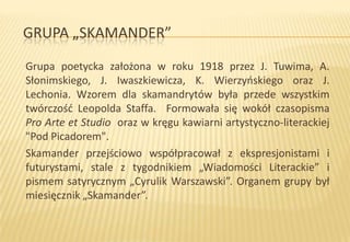 GRUPA „SKAMANDER”
Grupa poetycka założona w roku 1918 przez J. Tuwima, A.
Słonimskiego, J. Iwaszkiewicza, K. Wierzyoskiego oraz J.
Lechonia. Wzorem dla skamandrytów była przede wszystkim
twórczośd Leopolda Staffa. Formowała się wokół czasopisma
Pro Arte et Studio oraz w kręgu kawiarni artystyczno-literackiej
"Pod Picadorem".
Skamander przejściowo współpracował z ekspresjonistami i
futurystami, stale z tygodnikiem „Wiadomości Literackie” i
pismem satyrycznym „Cyrulik Warszawski”. Organem grupy był
miesięcznik „Skamander”.

 