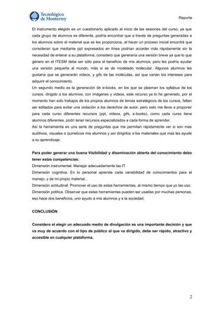 Reporte 
El instrumento elegido es un cuestionario aplicado al inicio de las sesiones del curso, ya que 
cada grupo de alumnos es diferente, podría encontrar que a través de preguntas generadas a 
los alumnos sobre el material que se les proporciona, al hacer un proceso inicial encontré que 
consideran que mediante ppt expresados en línea podrían acceder más rápidamente sin la 
necesidad de enterar a su plataforma, considero que generaría una versión breve ya que lo que 
género en el ITESM debe ser sólo para el beneficio de mis alumnos, pero les podría ayudar 
una versión pequeña al mundo, más si es de modelado molecular. Algunos alumnos les 
gustaría que se generarán videos, y gifs de las moléculas, así que varían los intereses para 
adquirir el conocimiento. 
Un segundo medio es la generación de e-books, en los que se plasman los syllabus de los 
cursos, dirigido a los alumnos, con imágenes y videos, este recurso ya lo he generado, por el 
momento han sido trabajos de los propios alumnos de temas estratégicos de los cursos, faltan 
ser editados para evitar una violación a los derechos de autor, pero esto me lleva a proponer 
para cada curso diferentes recursos (ppt, videos, gifs, e.books), como cada curso tiene 
alumnos diferentes, podrí tener recursos especializados a cada forma de aprender. 
Así la herramienta es una serie de preguntas que me permitan rápidamente ver si son mas 
auditivos, visuales o quineticos mis alumnos y así dirigirlos a los materiales que mas les ayude 
a su aprendizaje. 
Para poder generar una buena Visibilidad y diseminación abierta del conocimiento debo 
tener estas competencias: 
Dimensión instrumental. Manejar adecuadamente las IT 
Dimensión cognitiva. En lo personal aprende cada variabilidad de conocimientos para el 
manejo, y de mi propio material.. 
Dimensión actitudinal. Promover el uso de estas herramientas, al mismo tiempo que yo las uso. 
Dimensión política. Observar que estas herramientas pueden ser usadas por muchas personas, 
eso hace dos beneficios, uno ayudo a mis alumnos y a la sociedad. 
CONCLUSIÓN 
Considero el elegir un adecuado medio de divulgación es una importante decisión y que 
va muy de acuerdo con el tipo de público al que va dirigido, debe ser rápido, atractivo y 
accesible en cualquier plataforma. 
2 
