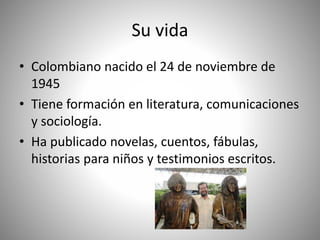 Su vida
• Colombiano nacido el 24 de noviembre de
1945
• Tiene formación en literatura, comunicaciones
y sociología.
• Ha publicado novelas, cuentos, fábulas,
historias para niños y testimonios escritos.
 