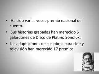 • Ha sido varias veces premio nacional del
cuento.
• Sus historias grabadas han merecido 5
galardones de Disco de Platino Sonolux.
• Las adaptaciones de sus obras para cine y
televisión han merecido 17 premios.
 