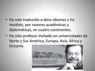• Ha sido traducido a doce idiomas y ha
residido, por razones académicas y
diplomáticas, en cuatro continentes.
• Ha sido profesor invitado en universidades de
Norte y Sur América, Europa, Asia, África y
Oceanía.
 
