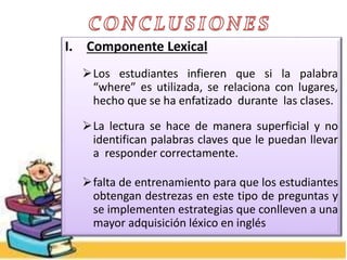 I. Componente Lexical
Los estudiantes infieren que si la palabra
“where” es utilizada, se relaciona con lugares,
hecho que se ha enfatizado durante las clases.
La lectura se hace de manera superficial y no
identifican palabras claves que le puedan llevar
a responder correctamente.
falta de entrenamiento para que los estudiantes
obtengan destrezas en este tipo de preguntas y
se implementen estrategias que conlleven a una
mayor adquisición léxico en inglés
 