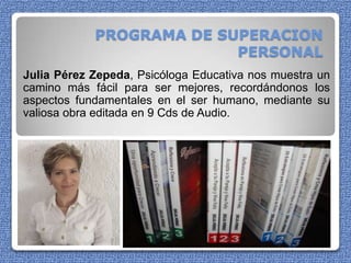 PROGRAMA DE SUPERACION PERSONAL Julia Pérez Zepeda, Psicóloga Educativa nos muestra un camino más fácil para ser mejores, recordándonos los aspectos fundamentales en el ser humano, mediante su valiosa obra editada en 9 Cds de Audio.  
