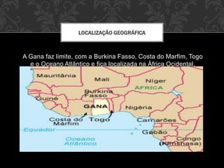 A Gana faz limite, com a Burkina Fasso, Costa do Marfim, Togo
e o Oceano Atlântico e fica localizada na África Ocidental.
LOCALIZAÇÃO GEOGRÁFICA
 