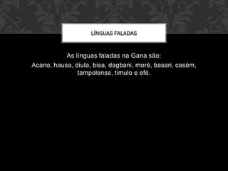 As línguas faladas na Gana são:
Acano, hausa, diula, bisa, dagbani, moré, basari, casém,
tampolense, timulo e efé.
LÍNGUAS FALADAS
 