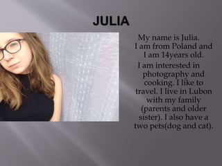 My name is Julia.
I am from Poland and
I am 14years old.
I am interested in
photography and
cooking. I like to
travel. I live in Lubon
with my family
(parents and older
sister). I also have a
two pets(dog and cat).