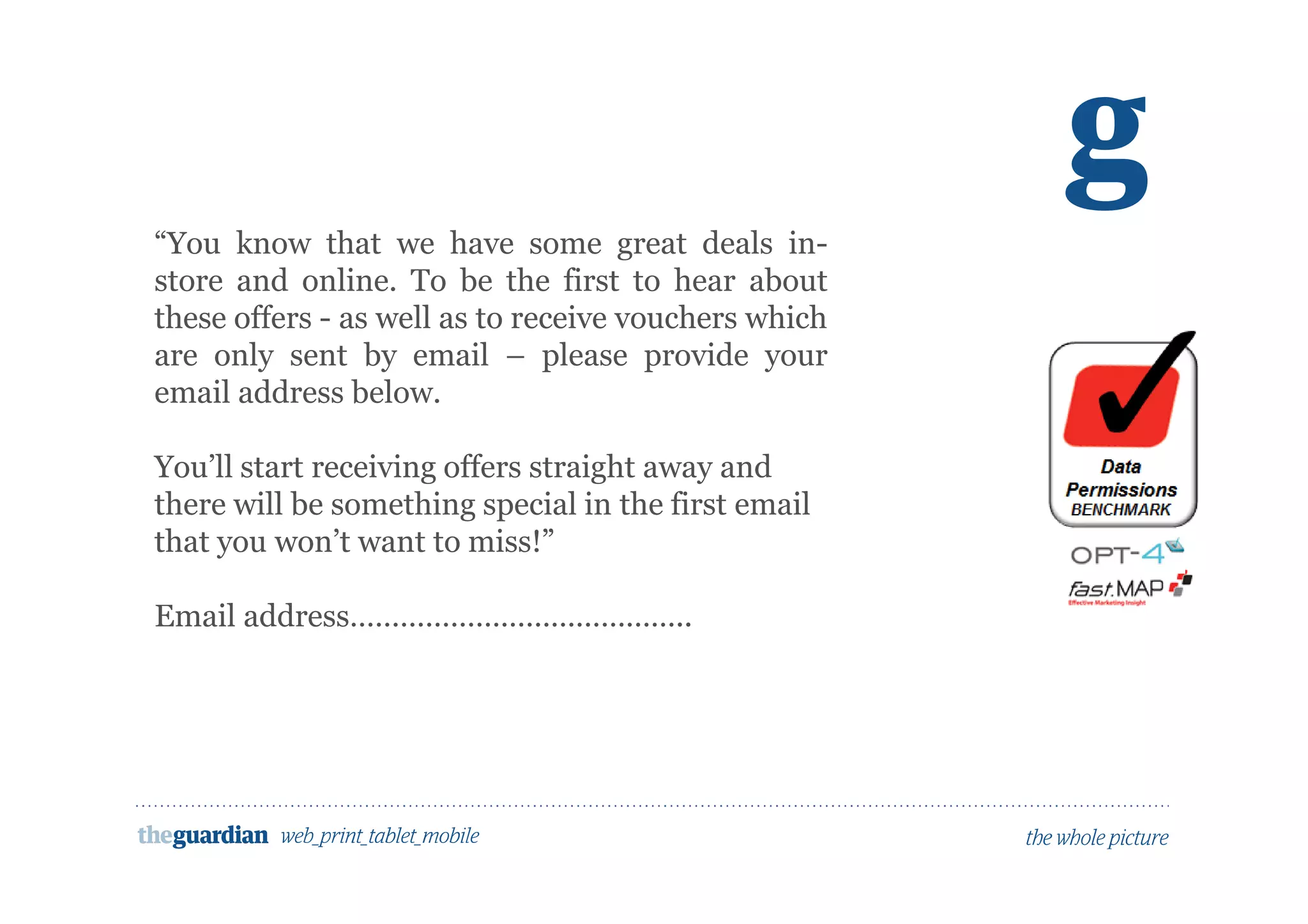 Would people opt in to marketing here?
“You know that we have some great deals in-
store and online. To be the first to hear about
these offers - as well as to receive vouchers which
are only sent by email – please provide your
email address below.
You’ll start receiving offers straight away and
there will be something special in the first email
that you won’t want to miss!”
Email address…………………………………..
 