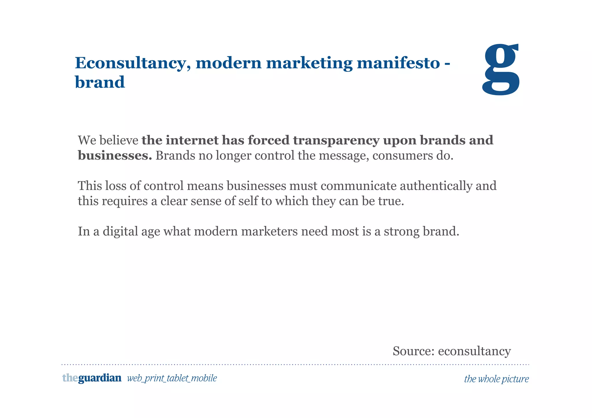 Econsultancy, modern marketing manifesto -
brand
We believe the internet has forced transparency upon brands and
businesses. Brands no longer control the message, consumers do.
This loss of control means businesses must communicate authentically and
this requires a clear sense of self to which they can be true.
In a digital age what modern marketers need most is a strong brand.
Source: econsultancy
 