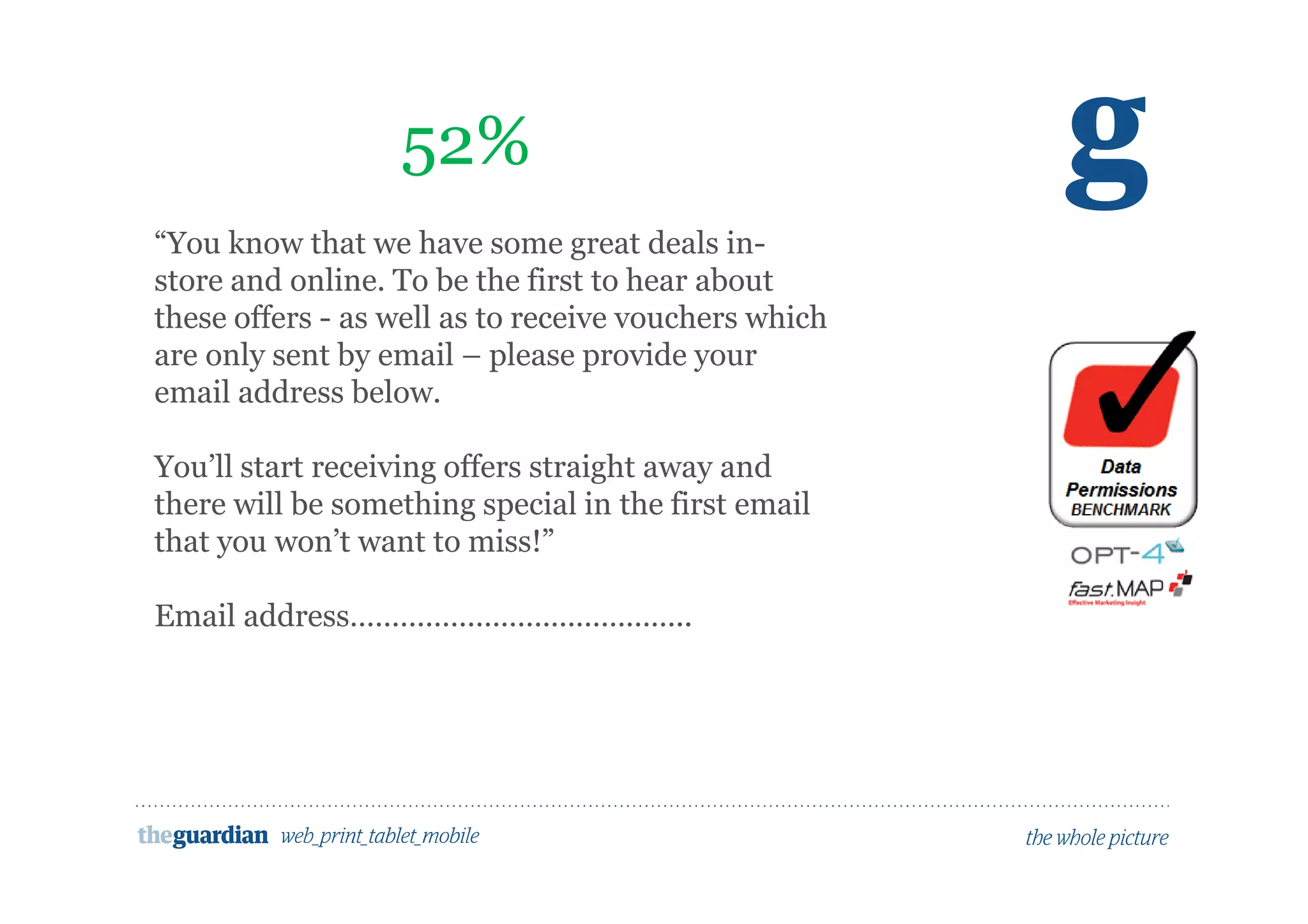 Would people opt in to marketing here?
52%
“You know that we have some great deals in-
store and online. To be the first to hear about
these offers - as well as to receive vouchers which
are only sent by email – please provide your
email address below.
You’ll start receiving offers straight away and
there will be something special in the first email
that you won’t want to miss!”
Email address…………………………………..
 