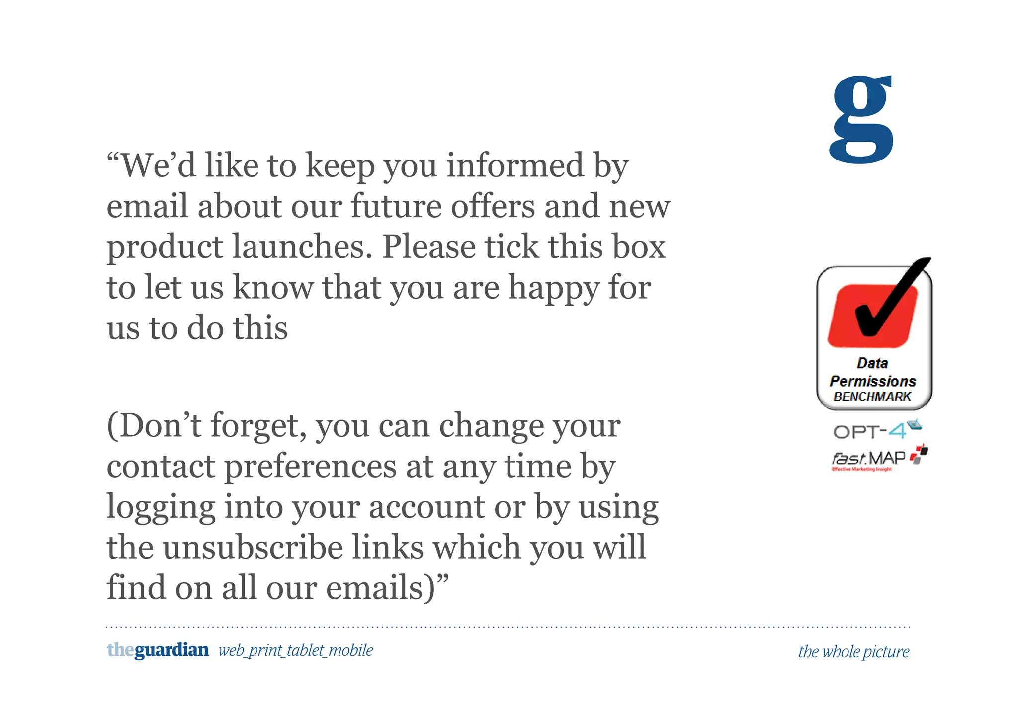 Would people opt in to marketing here?
“We’d like to keep you informed by
email about our future offers and new
product launches. Please tick this box
to let us know that you are happy for
us to do this
(Don’t forget, you can change your
contact preferences at any time by
logging into your account or by using
the unsubscribe links which you will
find on all our emails)”
 