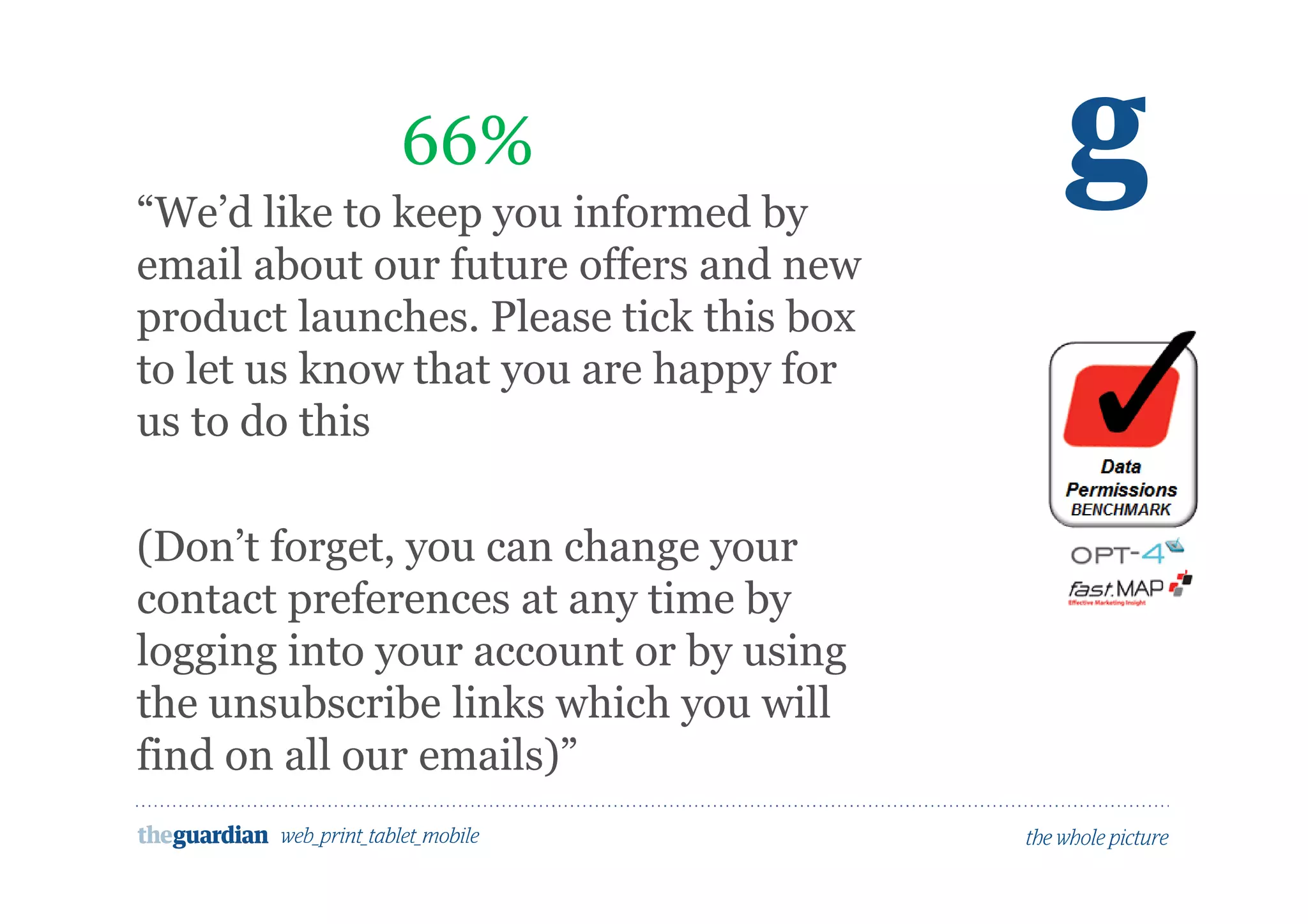Would people opt in to marketing here?
“We’d like to keep you informed by
email about our future offers and new
product launches. Please tick this box
to let us know that you are happy for
us to do this
(Don’t forget, you can change your
contact preferences at any time by
logging into your account or by using
the unsubscribe links which you will
find on all our emails)”
66%
 