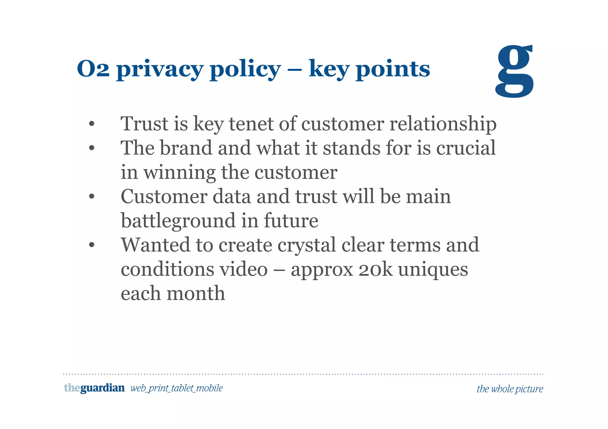O2 privacy policy – key points
     • Trust is key tenet of customer relationship
• The brand and what it stands for is crucial
in winning the customer
• Customer data and trust will be main
battleground in future
• Wanted to create crystal clear terms and
conditions video – approx 20k uniques
each month
 