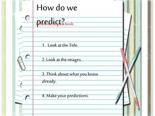 How do we 
Bpefroree wde biecgitn? a book: 
1. Look at the Title. 
2. Look at the images. 
3. Think about what you know 
already. 
4. Make your predictions. 
 