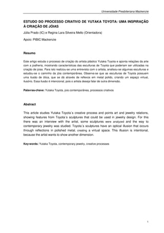 Universidade Presbiteriana Mackenzie


ESTUDO DO PROCESSO CRIATIVO DE YUTAKA TOYOTA: UMA INSPIRAÇÃO
À CRIAÇÃO DE JÓIAS
Júlia Prado (IC) e Regina Lara Silveira Mello (Orientadora)

Apoio: PIBIC Mackenzie



Resumo

Este artigo estuda o processo de criação do artista plástico Yutaka Toyota e aponta relações da arte
com a joalheria, mostrando características das esculturas de Toyota que poderiam ser utilizadas na
criação de joias. Para isto realizou-se uma entrevista com o artista, analisou-se algumas esculturas e
estudou-se o caminho da jóia contemporânea. Observa-se que as esculturas de Toyota possuem
uma ilusão de ótica, que se dá através de reflexos em metal polido, criando um espaço virtual,
ilusório. Essa ilusão é intencional, pois o artista deseja falar de outra dimensão.


Palavras-chave: Yutaka Toyota, joia contemporânea, processos criativos




Abstract

This article studies Yutaka Toyota´s creative process and points art and jewelry relations,
showing features from Toyota´s sculptures that could be used in jewelry design. For this
there was an interview with the artist, some sculptures were analyzed and the way to
contemporary jewelry was studied. Toyota´s sculptures have an optical illusion that occurs
through reflections in polished metal, creating a virtual space. This illusion is intentional,
because the artist wants to show another dimension.

Key-words: Yutaka Toyota, contemporary jewelry, creative processes




                                                                                                    1
 