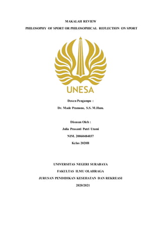 MAKALAH REVIEW
PHILOSOPHY OF SPORT OR PHILOSOPHICAL REFLECTION ON SPORT
Dosen Pengampu :
Dr. Made Pramono, S.S. M.Hum.
Disusun Oleh :
Julia Prasanti Putri Utami
NIM. 20060484037
Kelas 2020B
UNIVERSITAS NEGERI SURABAYA
FAKULTAS ILMU OLAHRAGA
JURUSAN PENDIDIKAN KESEHATAN DAN REKREASI
2020/2021
 