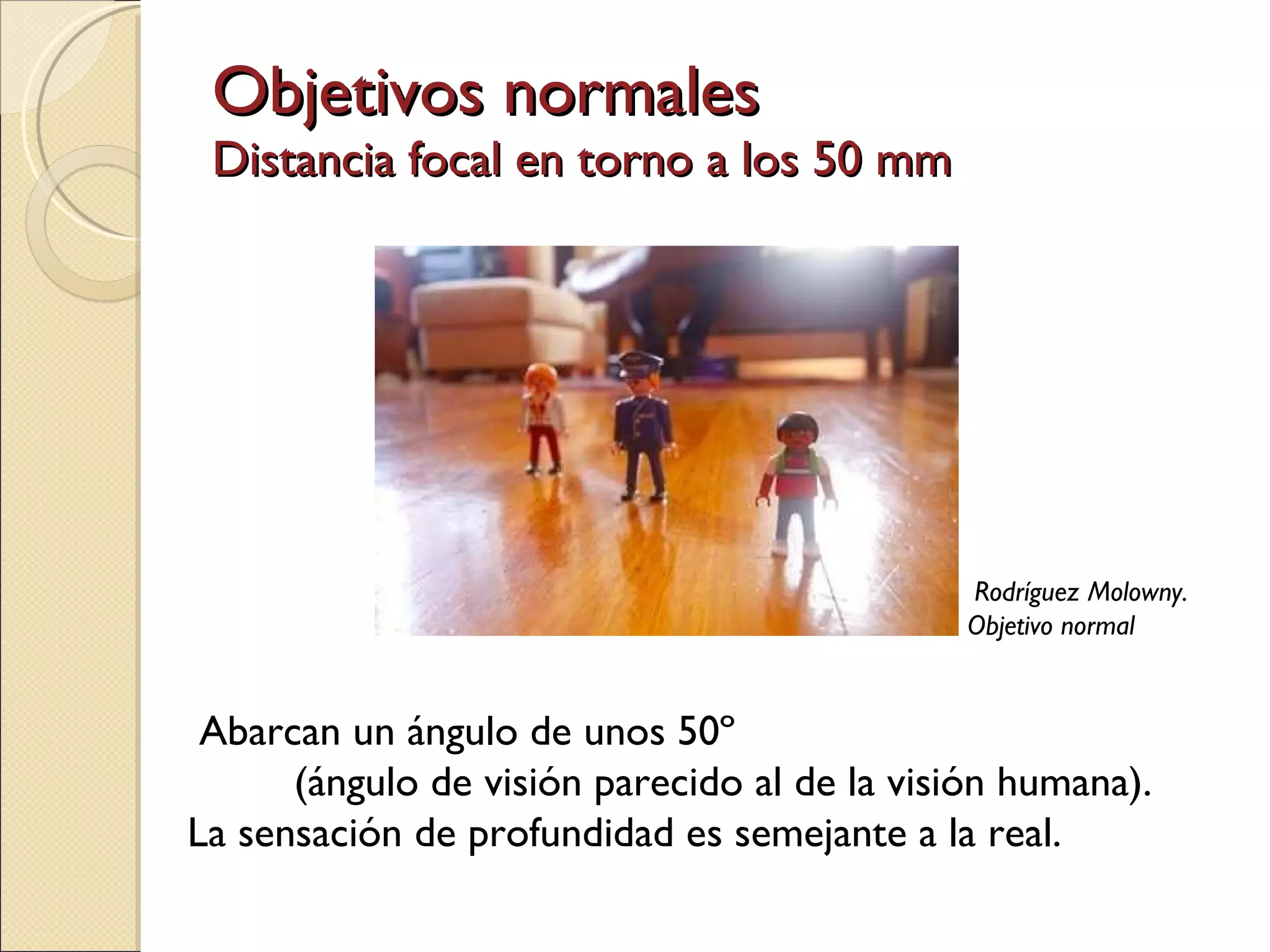Objetivos normales Distancia focal en torno a los 50 mm Abarcan un ángulo de unos 50º  (ángulo de visión parecido al de la visión humana).  La sensación de profundidad es semejante a la real. Rodríguez Molowny. Objetivo normal 