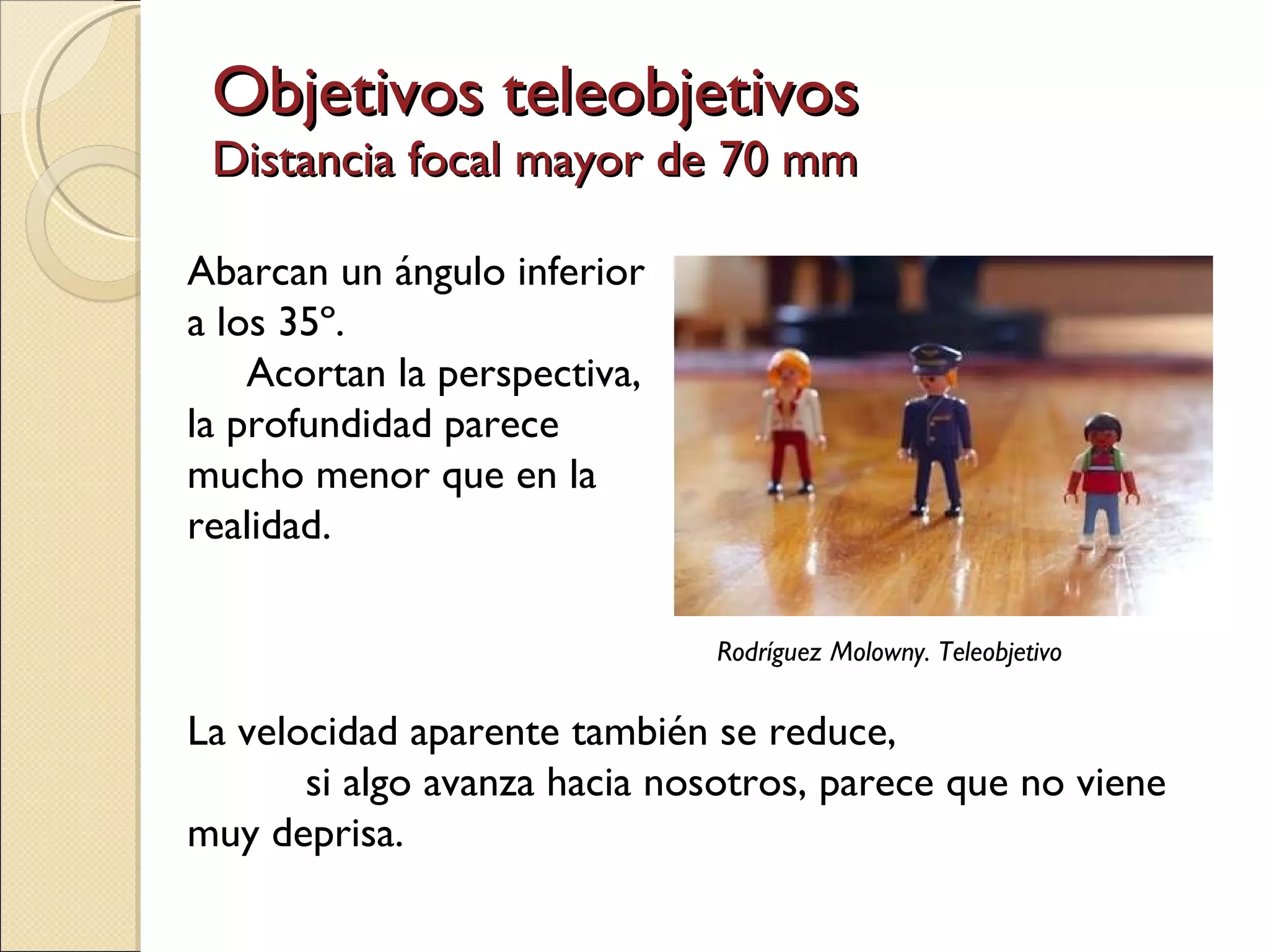 Objetivos teleobjetivos Distancia focal mayor de 70 mm Abarcan un ángulo inferior a los 35º.  Acortan la perspectiva,  la profundidad parece mucho menor que en la realidad. La velocidad aparente también se reduce,  si algo avanza hacia nosotros, parece que no viene muy deprisa.  Rodríguez Molowny. Teleobjetivo 