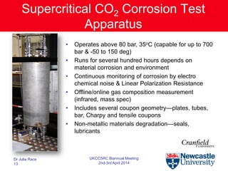 Supercritical CO2 Corrosion Test
Apparatus
• Operates above 80 bar, 35oC (capable for up to 700
bar & -50 to 150 deg)
• Runs for several hundred hours depends on
material corrosion and environment
• Continuous monitoring of corrosion by electro
chemical noise & Linear Polarization Resistance
• Offline/online gas composition measurement
(infrared, mass spec)
• Includes several coupon geometry—plates, tubes,
bar, Charpy and tensile coupons
• Non-metallic materials degradation—seals,
lubricants
Dr Julia Race
13
UKCCSRC Biannual Meeting
2nd-3rd April 2014
 