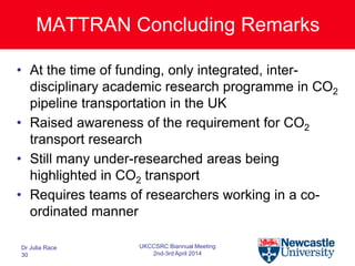 MATTRAN Concluding Remarks
• At the time of funding, only integrated, inter-
disciplinary academic research programme in CO2
pipeline transportation in the UK
• Raised awareness of the requirement for CO2
transport research
• Still many under-researched areas being
highlighted in CO2 transport
• Requires teams of researchers working in a co-
ordinated manner
Dr Julia Race
30
UKCCSRC Biannual Meeting
2nd-3rd April 2014
 