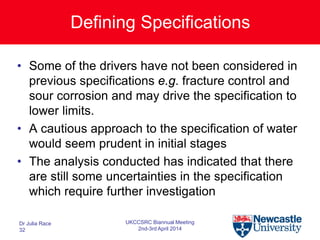 Defining Specifications
• Some of the drivers have not been considered in
previous specifications e.g. fracture control and
sour corrosion and may drive the specification to
lower limits.
• A cautious approach to the specification of water
would seem prudent in initial stages
• The analysis conducted has indicated that there
are still some uncertainties in the specification
which require further investigation
Dr Julia Race
32
UKCCSRC Biannual Meeting
2nd-3rd April 2014
 