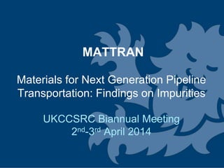 Dr Julia Race 2 UKCCSRC Biannual Meeting 2nd-3rd April 2014
Carbon Dioxide Transport
Infrastructure for the UK
Research Activities
at the
Newcastle University
MATTRAN
Materials for Next Generation Pipeline
Transportation: Findings on Impurities
UKCCSRC Biannual Meeting
2nd-3rd April 2014
 