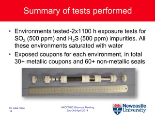 Summary of tests performed
• Environments tested-2x1100 h exposure tests for
SO2 (500 ppm) and H2S (500 ppm) impurities. All
these environments saturated with water
• Exposed coupons for each environment, in total
30+ metallic coupons and 60+ non-metallic seals
Dr Julia Race
14
UKCCSRC Biannual Meeting
2nd-3rd April 2014
 