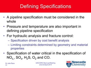 Defining Specifications
• A pipeline specification must be considered in the
whole
• Pressure and temperature are also important in
defining pipeline specification
• For hydraulic analysis and fracture control:
– Specification driven by cost benefit analysis
– Limiting constraints determined by geometry and material
properties
• Specification of water critical in the specification of
NOx,, SOx, H2S, O2 and CO.
Dr Julia Race
31
UKCCSRC Biannual Meeting
2nd-3rd April 2014
 