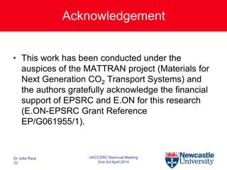 Acknowledgement
• This work has been conducted under the
auspices of the MATTRAN project (Materials for
Next Generation CO2 Transport Systems) and
the authors gratefully acknowledge the financial
support of EPSRC and E.ON for this research
(E.ON-EPSRC Grant Reference
EP/G061955/1).
Dr Julia Race
33
UKCCSRC Biannual Meeting
2nd-3rd April 2014
 