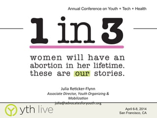 Presenter Name(s)
Presenter Name(s)
Affiliation
April 6-8, 2014
San Francisco, CA
Annual Conference on Youth + Tech + Health
	
  
Julia	
  Re)cker-­‐Flynn	
  
Associate	
  Director,	
  Youth	
  Organizing	
  &	
  
Mobiliza8on	
  
julia@advocatesforyouth.org	
  
 