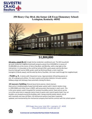 350 Henry Clay Blvd. (the former J.R Ewan Elementary School)
                       Lexington, Kentucky 40502




                                             $1,800,000
4.6 acres, zoned R-1 C (single family residential, conditional use). The 445 household 
up‐scale residential neighborhood (with property values from $250,000 to in excess of 
$1,000,000) sits at the comer of Henry Clay Blvd. and Menifee, with a stop light at the 
intersection. It is bounded on the north by railroad (250+ yards away); east by Idle Hour 
Country Club golf course (10W yards); south by Richmond Road, a main road into 
Lexington (2 blocks away); and the west by Henry Clay Blvd., the main road through the neighborhood. 

~70,680 sq. ft., 2 stories with 3 basement areas. Approximately 120 parking spaces on 
site. All underground utilities. Fire alarm system and motion detector intrusion system. 
Hallway wings and stairways have automatic closing fire doors. 

All masonry building (Flemish bond brick exterior, block interior). 
Heat and air conditioning by 4 pipe hot/cold water system with 2 electric boilers (new 
in 1999‐2000) and chiller (new in 2007), with pneumatic thermostats in each room. This 
is the same system used in hospitals for constant humidity control. Heat and air can be 
run at the same time in separate rooms (room A wants cool; room B wants heat). Four air 
handlers are situated around the building, with 1 being recently totally rebuilt, and all 
with new belts and new roll filters. All mechanical systems have been inspected, 
updated, and maintained by the mechanical company that had the contract with the school system. 



                          3292 Eagle View Lane, Suite 350 • Lexington, KY 40509
                                 Office 859.263.2300 • Fax 859.266-1247


                 Commercial and Residential Real Estate Professionals
 