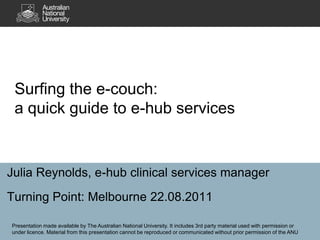 Surfing the e-couch: a quick guide to e-hub services Julia Reynolds, e-hub clinical services manager Turning Point: Melbourne 22.08.2011 Presentation made available by The Australian National University. It includes 3rd party material used with permission or under licence. Material from this presentation cannot be reproduced or communicated without prior permission of the ANU 