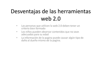 Desventajas de las herramientas
           web 2.0
  •   Las personas que utilicen la web 2.0 deben tener un
      criterio bien formado
  •   Los niños pueden observar contenidos que no sean
      adecuados para su edad
  •   La información de la pagina puede causar algún tipo de
      daño al dueño mismo de la pagina.
 