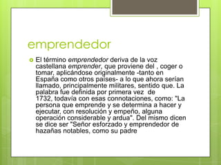emprendedor
   El término emprendedor deriva de la voz
    castellana emprender, que proviene del , coger o
    tomar, aplicándose originalmente -tanto en
    España como otros países- a lo que ahora serían
    llamado, principalmente militares, sentido que. La
    palabra fue definida por primera vez de
    1732, todavía con esas connotaciones, como: "La
    persona que emprende y se determina a hacer y
    ejecutar, con resolución y empeño, alguna
    operación considerable y ardua". Del mismo dicen
    se dice ser "Señor esforzado y emprendedor de
    hazañas notables, como su padre
 