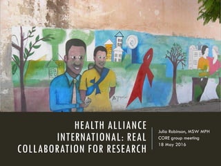 HEALTH ALLIANCE
INTERNATIONAL: REAL
COLLABORATION FOR RESEARCH
Julia Robinson, MSW MPH
CORE group meeting
18 May 2016
 