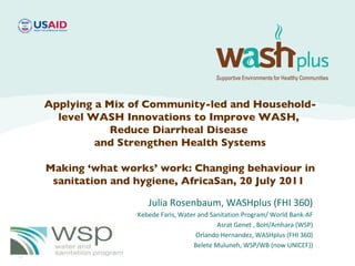 Julia Rosenbaum, WASHplus (FHI 360) Kebede Faris, Water and Sanitation Program/ World Bank-AF Asrat Genet , BoH/Amhara (WSP) Orlando Hernandez, WASHplus (FHI 360) Belete Muluneh, WSP/WB (now UNICEF)) Applying a Mix of Community-led and Household-level WASH Innovations to Improve WASH,  Reduce Diarrheal Disease  and Strengthen Health Systems Making ‘what works’ work: Changing behaviour in sanitation and hygiene, AfricaSan, 20 July 2011  