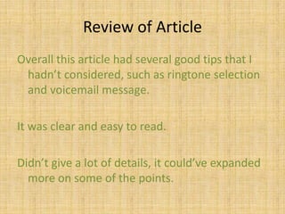 Some other  gr8 cell phone tips…“Select an appropriate ring tone for your work environmentRecord a professional voicemail greetingTurn it off during meetings, even vibrating cell phones can be distractingAvoid laying it down on a table or desk, especially in front of clients.  Leave it in your briefcase, purse, holster.”