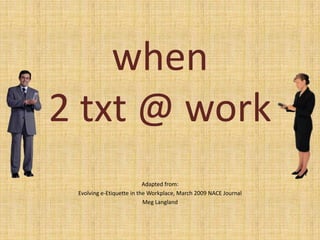 when 2 txt @ work  Adapted from: Evolving e-Etiquette in the Workplace, March 2009 NACE Journal Meg Langland 