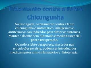 Na fase aguda, o tratamento contra a febre
chicungunha é sintomático. Analgésicos e
antitérmicos são indicados para aliviar os sintomas.
Manter o doente bem hidratado é medida essencial
para a recuperação.
Quando a febre desaparece, mas a dor nas
articulações persiste, podem ser introduzidos
medicamentos anti-inflamatórios e fisioterapia.
 