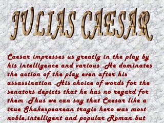 Caesar impresses us greatly in the play by
his intelligence and various .He dominates
the action of the play even after his
assassination .His choice of words for the
senators depicts that he has no regard for
them .Thus we can say that Caesar like a
true Shakespearean tragic hero was most
noble,intelligent and popular Roman but
 