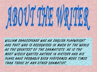 WILLIAM SHAKESPEARE WAS AN ENGLISH PLAYWRIGHT
AND POET WHO IS RECOGNISED IN MUCH OF THE WORLD
AS THE GREATEST OF THE DRAMATISTS .HE IS THE
MOST WIDELY QUOTED AUTHOR IN HISTORY AND HIS
PLAYS HAVE PROBABLY BEEN PERFORMED MORE TIMES
THAN THOSE OF ANY OTHER DRAMATIST.
 
