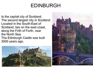 EDINBURGH Is the capital city of Scotland. The second largest city in Scotland. Located in the South-East of Scotland, lies on the east coast,  along the Firth of Forth, near the North Sea. The Edinburgh Castle was built  3000 years ago. 