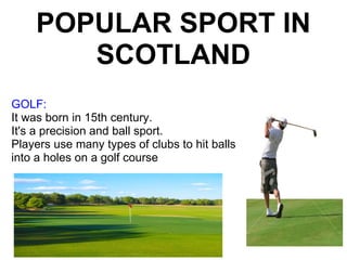 POPULAR SPORT IN SCOTLAND GOLF:  It was born in 15th century. It's a precision and ball sport. Players use many types of clubs to hit balls into a holes on a golf course 