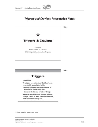 Handout 1 • Family Education Group
Triggers and Cravings Presentation Notes
1 of 23
THE MATRIX MODEL, Revised & Expanded
© Matrix Institute.
Duplicating handouts for personal or group use is permitted.
Triggers & Cravings
Presented by
Matrix Institute on Addictions
UCLA Integrated Substance Abuse Programs
Triggers & Cravings
B
Deﬁnition:Deﬁnition:
A trigger is a stimulus that has been
repeatedly associated with
•	 preparation for or anticipation of
alcohol or other drug use
•	 the use of alcohol or other drugs
These stimuli include people, places,
things, times of day, emotional states,
and secondary drug use.
TriggersTriggers
Slide 1
Slide 2
Please use white space to take notes.
 