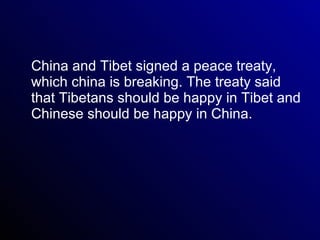 China and Tibet signed a peace treaty, which china is breaking. The treaty said that Tibetans should be happy in Tibet and Chinese should be happy in China.  