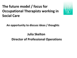 An opportunity to discuss ideas / thoughts Julia Skelton  Director of Professional Operations The future model / focus for  Occupational Therapists working in  Social Care 