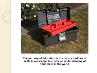 The purpose of Education is to create a tool box of
skills & knowledge to enable an understanding of
             your place in the world
 