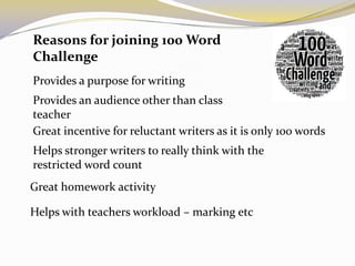 Reasons for joining 100 Word
Challenge
Provides a purpose for writing
Provides an audience other than class
teacher
Great incentive for reluctant writers as it is only 100 words
Helps stronger writers to really think with the
restricted word count
Great homework activity

Helps with teachers workload – marking etc
 